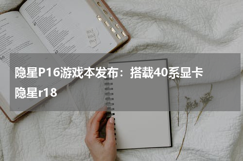 隐星P16游戏本发布：搭载40系显卡 隐星r18