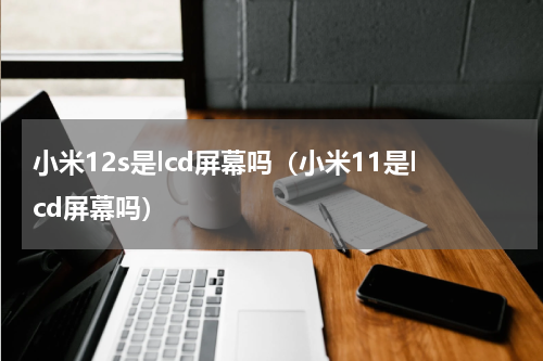 小米12s是lcd屏幕吗（小米11是lcd屏幕吗）