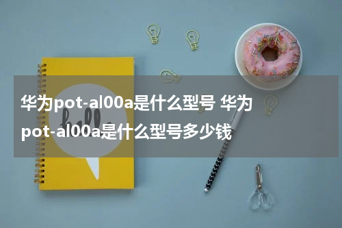 华为pot-al00a是什么型号 华为pot-al00a是什么型号多少钱