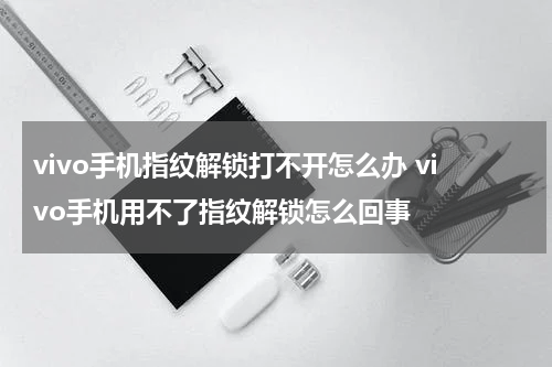 vivo手机指纹解锁打不开怎么办 vivo手机用不了指纹解锁怎么回事