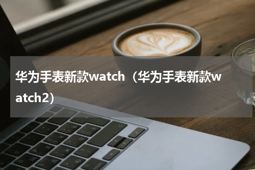 华为手表新款watch（华为手表新款watch2）
