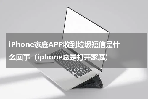 iPhone家庭APP收到垃圾短信是什么回事（iphone总是打开家庭）