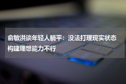 俞敏洪谈年轻人躺平：没法打理现实状态 构建理想能力不行