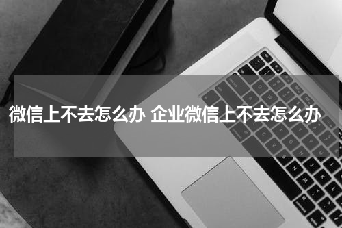 微信上不去怎么办 企业微信上不去怎么办