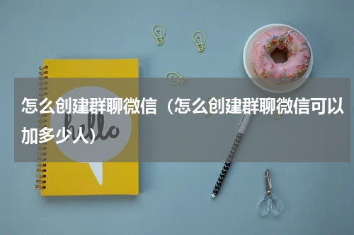 怎么创建群聊微信（怎么创建群聊微信可以加多少人）