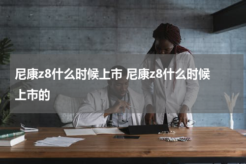 尼康z8什么时候上市 尼康z8什么时候上市的