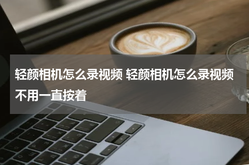 轻颜相机怎么录视频 轻颜相机怎么录视频不用一直按着