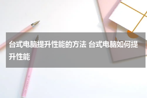 台式电脑提升性能的方法 台式电脑如何提升性能