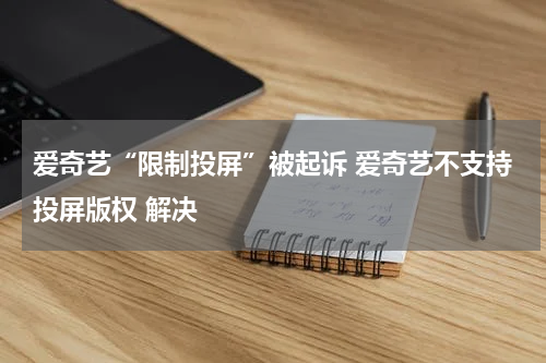 爱奇艺“限制投屏”被起诉 爱奇艺不支持投屏版权 解决