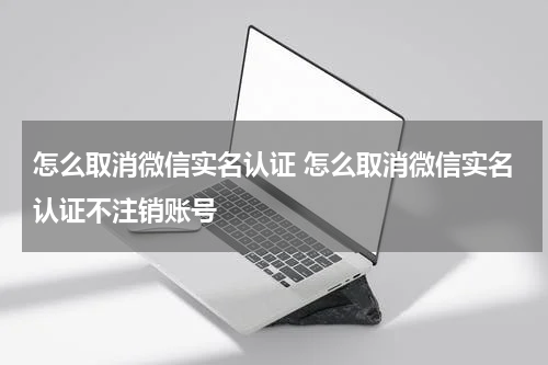 怎么取消微信实名认证 怎么取消微信实名认证不注销账号