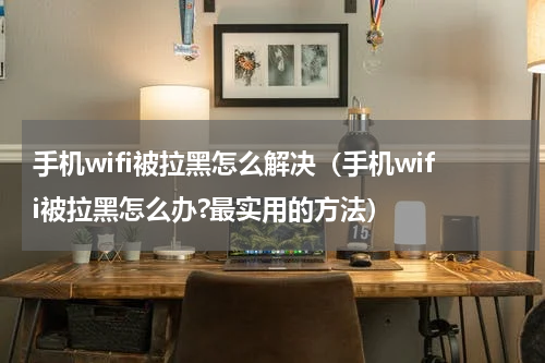 手机wifi被拉黑怎么解决（手机wifi被拉黑怎么办?最实用的方法）