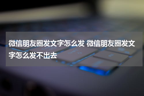 微信朋友圈发文字怎么发 微信朋友圈发文字怎么发不出去