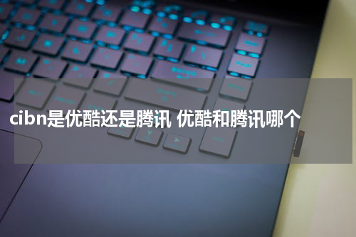 cibn是优酷还是腾讯 优酷和腾讯哪个