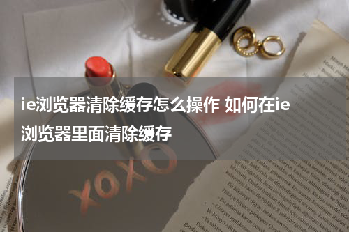 ie浏览器清除缓存怎么操作 如何在ie浏览器里面清除缓存