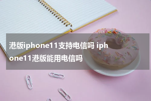 港版iphone11支持电信吗 iphone11港版能用电信吗