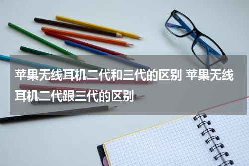 苹果无线耳机二代和三代的区别 苹果无线耳机二代跟三代的区别