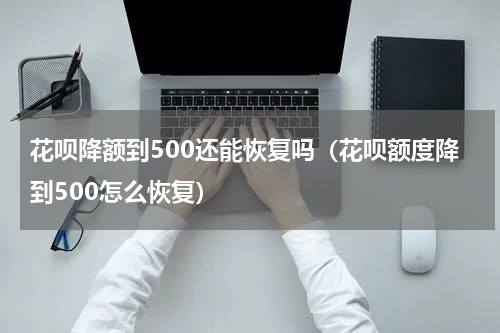 花呗降额到500还能恢复吗（花呗额度降到500怎么恢复）