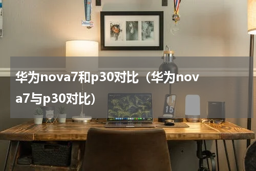 华为nova7和p30对比（华为nova7与p30对比）
