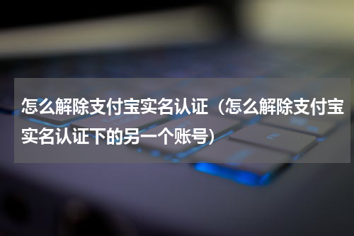 怎么解除支付宝实名认证（怎么解除支付宝实名认证下的另一个账号）
