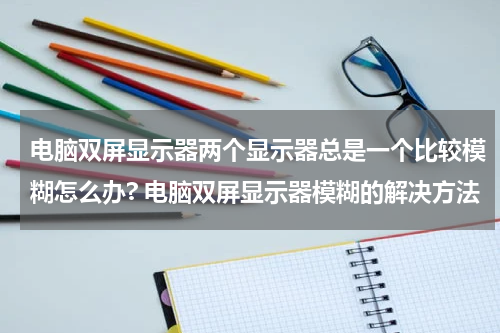 电脑双屏显示器两个显示器总是一个比较模糊怎么办? 电脑双屏显示器模糊的解决方法