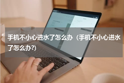 手机不小心进水了怎么办（手机不小心进水了怎么办?）