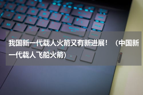 我国新一代载人火箭又有新进展！（中国新一代载人飞船火箭）