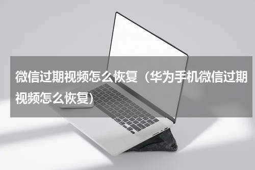 微信过期视频怎么恢复（华为手机微信过期视频怎么恢复）