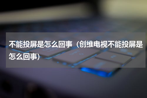 不能投屏是怎么回事（创维电视不能投屏是怎么回事）