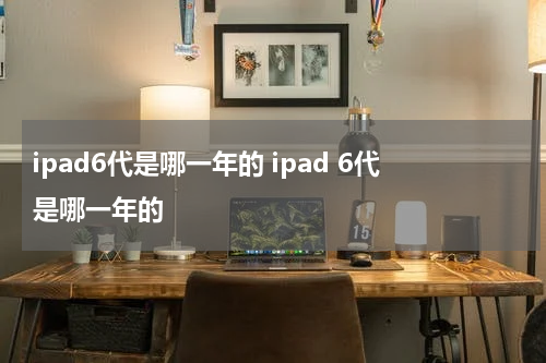 ipad6代是哪一年的 ipad 6代是哪一年的