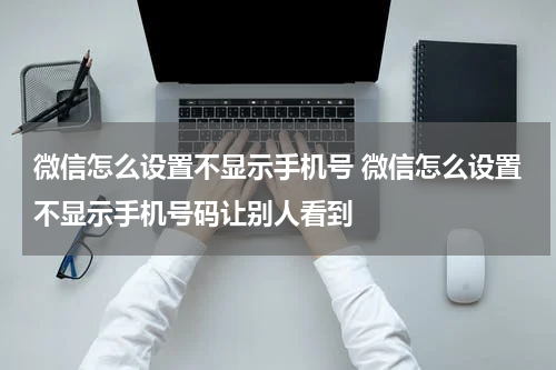 微信怎么设置不显示手机号 微信怎么设置不显示手机号码让别人看到