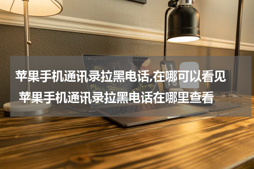 苹果手机通讯录拉黑电话,在哪可以看见  苹果手机通讯录拉黑电话在哪里查看