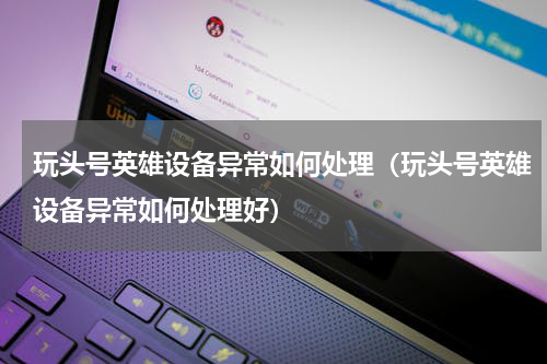玩头号英雄设备异常如何处理（玩头号英雄设备异常如何处理好）