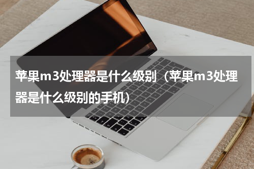 苹果m3处理器是什么级别（苹果m3处理器是什么级别的手机）