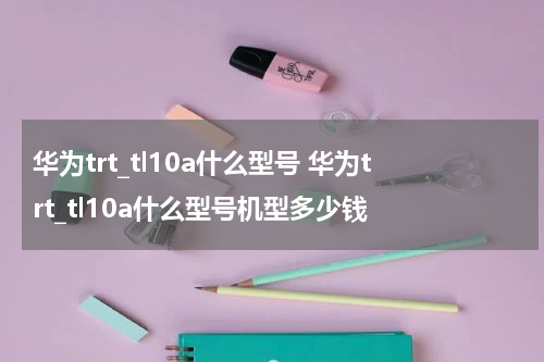华为trt_tl10a什么型号 华为trt_tl10a什么型号机型多少钱