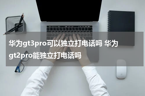 华为gt3pro可以独立打电话吗 华为gt2pro能独立打电话吗