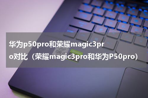 华为p50pro和荣耀magic3pro对比（荣耀magic3pro和华为P50pro）