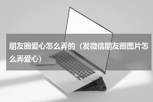 朋友圈爱心怎么弄的（发微信朋友圈图片怎么弄爱心）