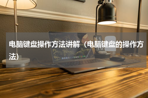 电脑键盘操作方法讲解（电脑键盘的操作方法）