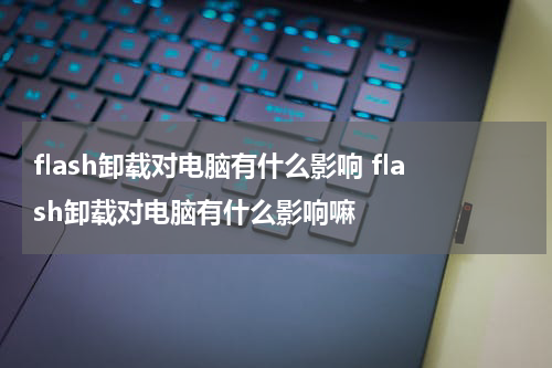 flash卸载对电脑有什么影响 flash卸载对电脑有什么影响嘛