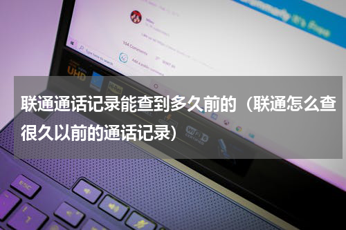 联通通话记录能查到多久前的（联通怎么查很久以前的通话记录）