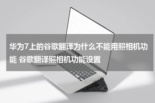 华为7上的谷歌翻译为什么不能用照相机功能 谷歌翻译照相机功能设置
