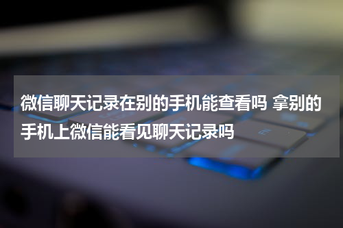 微信聊天记录在别的手机能查看吗 拿别的手机上微信能看见聊天记录吗