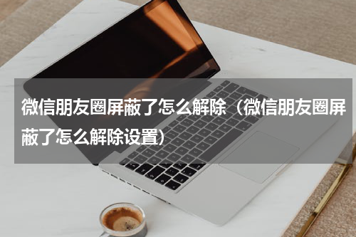 微信朋友圈屏蔽了怎么解除（微信朋友圈屏蔽了怎么解除设置）