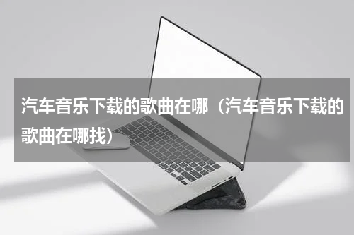 汽车音乐下载的歌曲在哪（汽车音乐下载的歌曲在哪找）