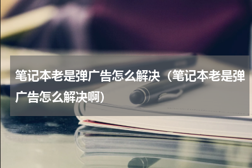 笔记本老是弹广告怎么解决（笔记本老是弹广告怎么解决啊）