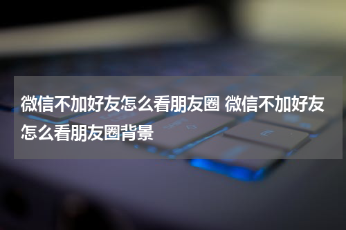 微信不加好友怎么看朋友圈 微信不加好友怎么看朋友圈背景