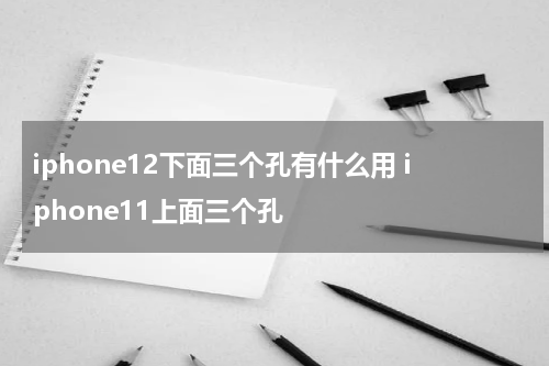 iphone12下面三个孔有什么用 iphone11上面三个孔
