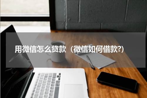 用微信怎么贷款（微信如何借款?）