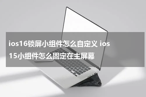 ios16锁屏小组件怎么自定义 ios15小组件怎么固定在主屏幕