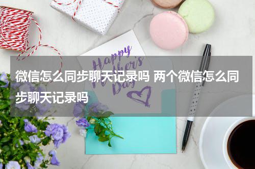 微信怎么同步聊天记录吗 两个微信怎么同步聊天记录吗